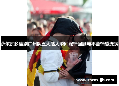 萨尔瓦多告别广州队五大感人瞬间深情回顾与不舍情感流露