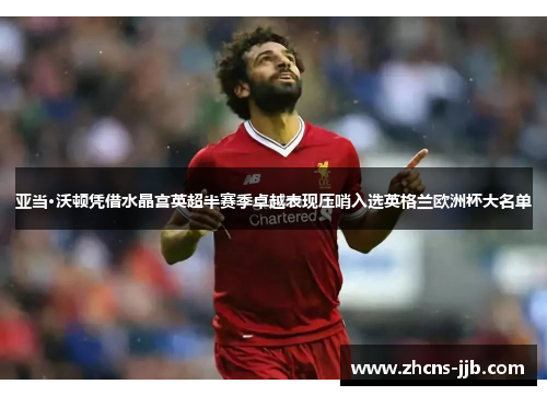 亚当·沃顿凭借水晶宫英超半赛季卓越表现压哨入选英格兰欧洲杯大名单