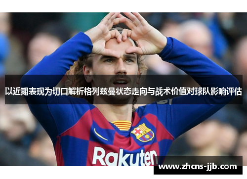 以近期表现为切口解析格列兹曼状态走向与战术价值对球队影响评估