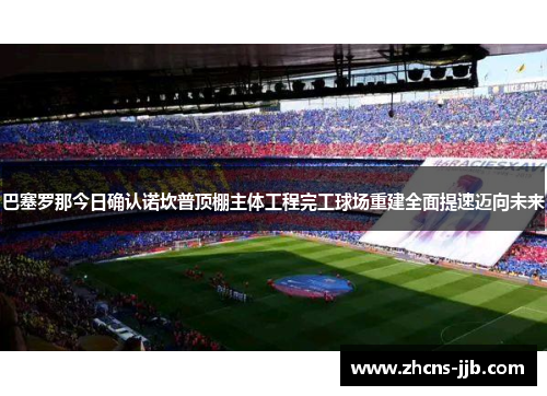 巴塞罗那今日确认诺坎普顶棚主体工程完工球场重建全面提速迈向未来