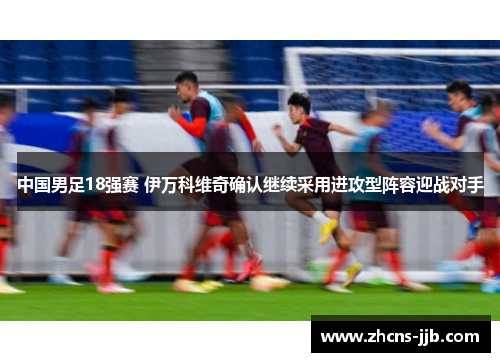 中国男足18强赛 伊万科维奇确认继续采用进攻型阵容迎战对手 中国男足18强赛 伊万科维奇确认继续采用进攻型阵容迎战对手