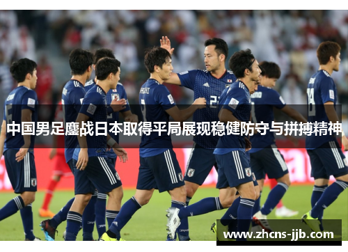 中国男足鏖战日本取得平局展现稳健防守与拼搏精神 中国男足鏖战日本取得平局展现稳健防守与拼搏精神